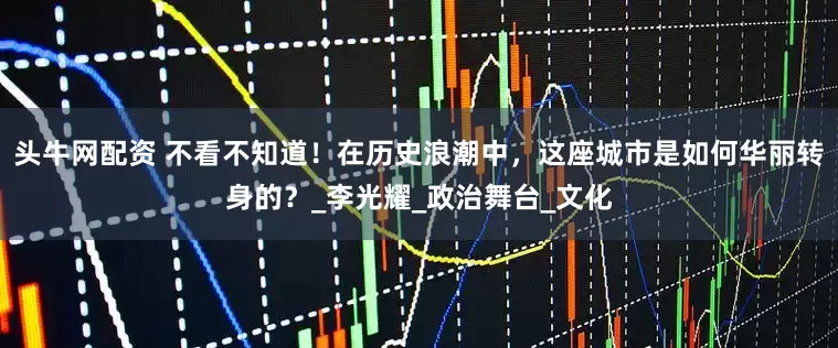 头牛网配资 不看不知道！在历史浪潮中，这座城市是如何华丽转身的？_李光耀_政治舞台_文化