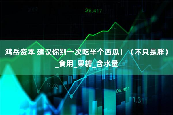 鸿岳资本 建议你别一次吃半个西瓜！（不只是胖）_食用_果糖_含水量