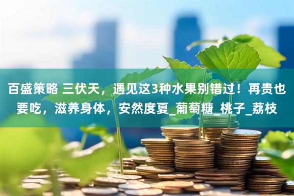 百盛策略 三伏天，遇见这3种水果别错过！再贵也要吃，滋养身体，安然度夏_葡萄糖_桃子_荔枝