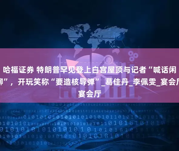 哈福证券 特朗普罕见登上白宫屋顶与记者“喊话闲聊”，开玩笑称“要造核导弹”_葛佳丹_李佩雯_宴会厅