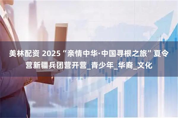 美林配资 2025“亲情中华·中国寻根之旅”夏令营新疆兵团营开营_青少年_华裔_文化