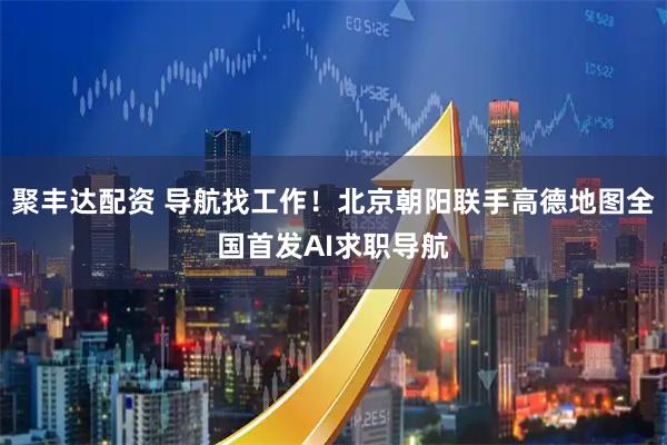 聚丰达配资 导航找工作！北京朝阳联手高德地图全国首发AI求职导航
