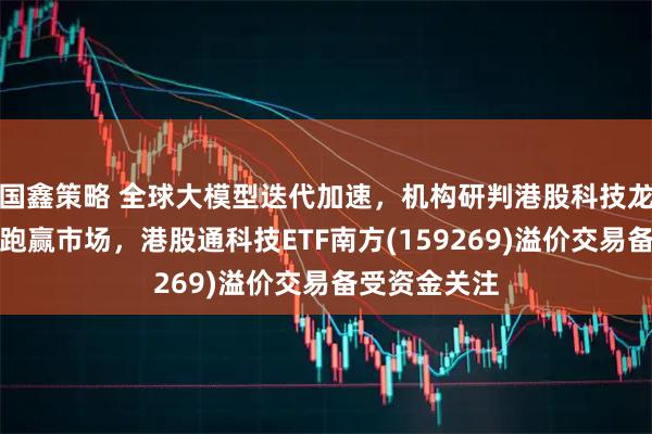 国鑫策略 全球大模型迭代加速，机构研判港股科技龙头有望重新跑赢市场，港股通科技ETF南方(159269)溢价交易备受资金关注