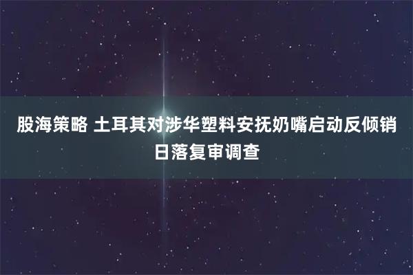 股海策略 土耳其对涉华塑料安抚奶嘴启动反倾销日落复审调查