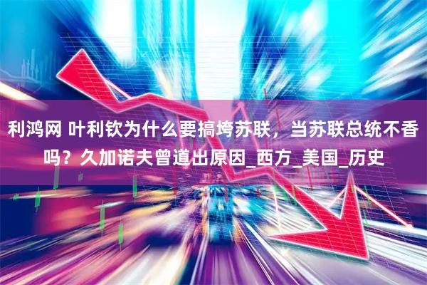 利鸿网 叶利钦为什么要搞垮苏联，当苏联总统不香吗？久加诺夫曾道出原因_西方_美国_历史