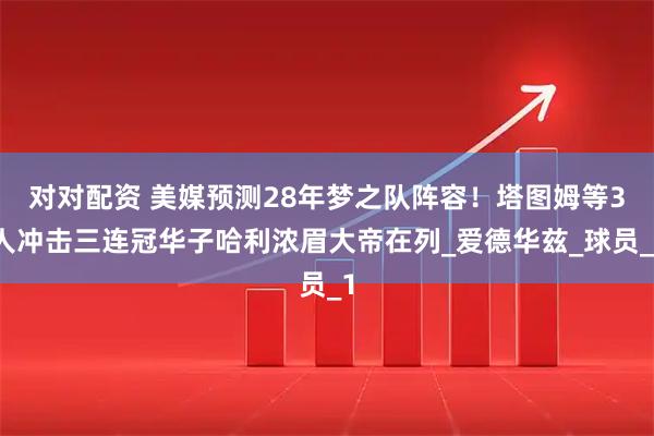 对对配资 美媒预测28年梦之队阵容！塔图姆等3人冲击三连冠华子哈利浓眉大帝在列_爱德华兹_球员_1