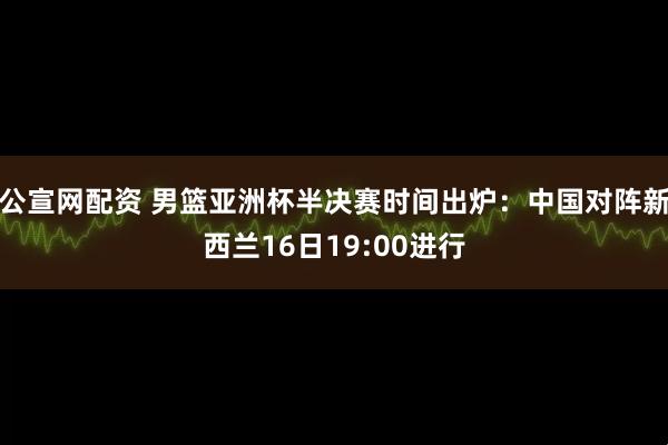 公宣网配资 男篮亚洲杯半决赛时间出炉：中国对阵新西兰16日19:00进行