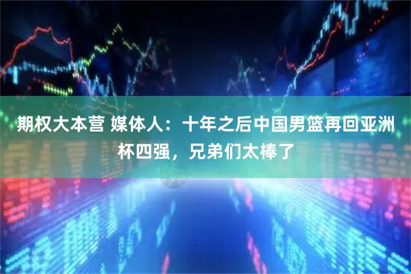 期权大本营 媒体人：十年之后中国男篮再回亚洲杯四强，兄弟们太棒了