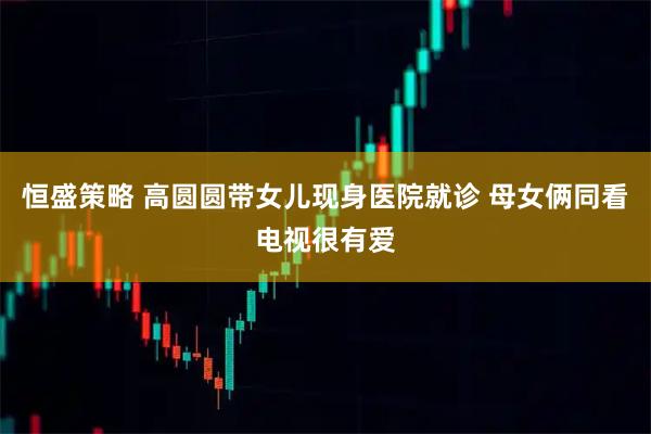 恒盛策略 高圆圆带女儿现身医院就诊 母女俩同看电视很有爱