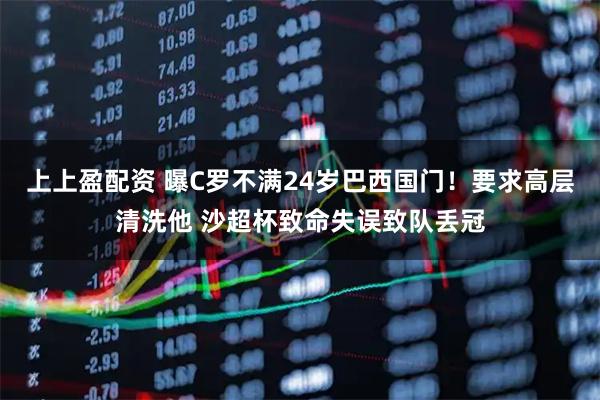 上上盈配资 曝C罗不满24岁巴西国门！要求高层清洗他 沙超杯致命失误致队丢冠