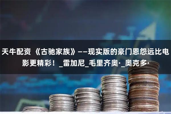 天牛配资 《古驰家族》——现实版的豪门恩怨远比电影更精彩！_雷加尼_毛里齐奥·_奥克多·