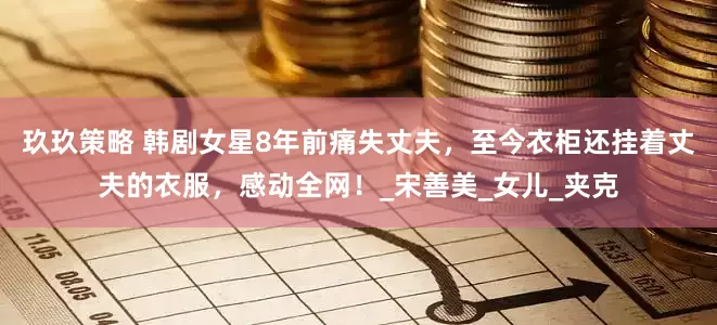 玖玖策略 韩剧女星8年前痛失丈夫，至今衣柜还挂着丈夫的衣服，感动全网！_宋善美_女儿_夹克