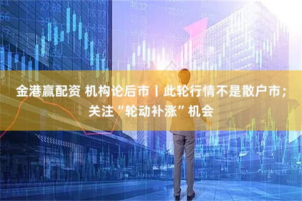 金港赢配资 机构论后市丨此轮行情不是散户市；关注“轮动补涨”机会