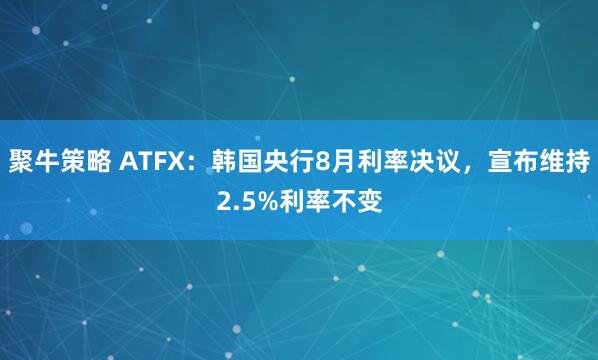 聚牛策略 ATFX：韩国央行8月利率决议，宣布维持2.5%利率不变