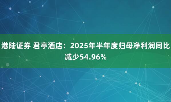港陆证券 君亭酒店：2025年半年度归母净利润同比减少54.96%