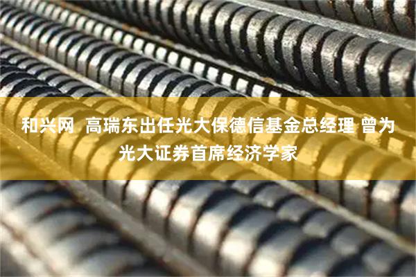 和兴网  高瑞东出任光大保德信基金总经理 曾为光大证券首席经济学家