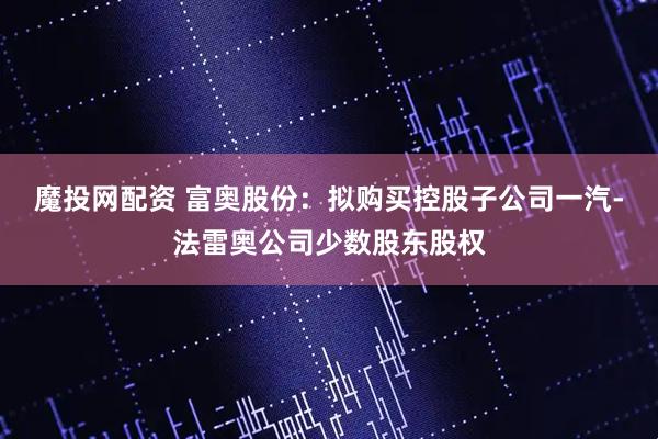 魔投网配资 富奥股份：拟购买控股子公司一汽-法雷奥公司少数股东股权