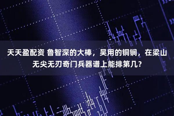 天天盈配资 鲁智深的大棒,吴用的铜锏,在梁山无尖无刃奇门兵器谱上能排第几?