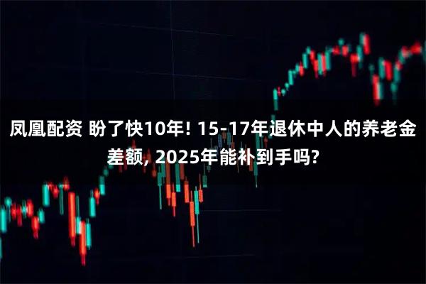 凤凰配资 盼了快10年! 15-17年退休中人的养老金差额, 2025年能补到手吗?