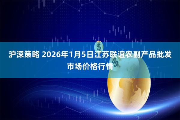 沪深策略 2026年1月5日江苏联谊农副产品批发市场价格行情