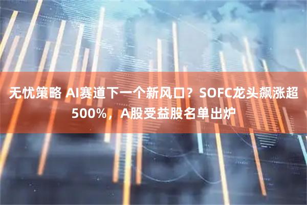 无忧策略 AI赛道下一个新风口?SOFC龙头飙涨超500%,A股受益股名单出炉