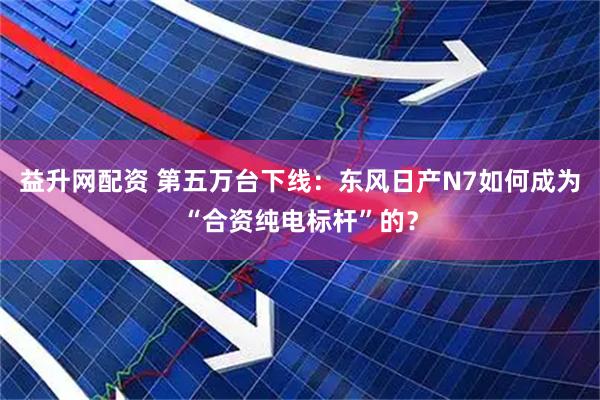 益升网配资 第五万台下线：东风日产N7如何成为“合资纯电标杆”的？
