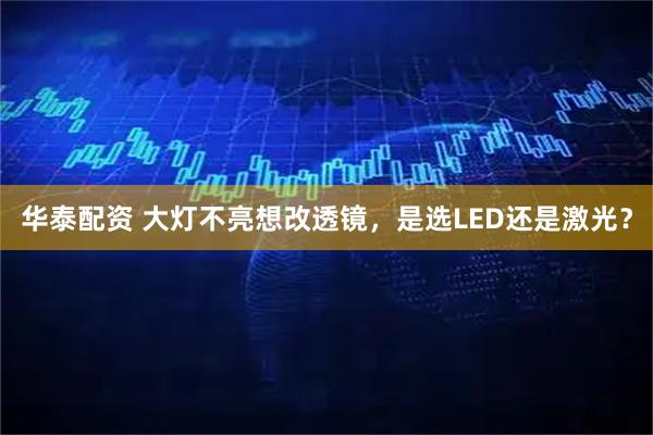 华泰配资 大灯不亮想改透镜，是选LED还是激光？