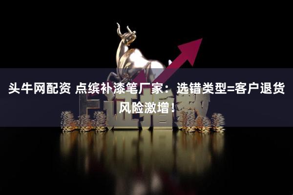 头牛网配资 点缤补漆笔厂家：选错类型=客户退货风险激增！