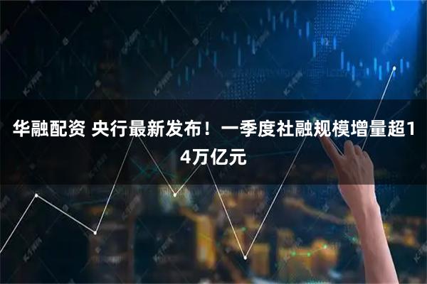 华融配资 央行最新发布！一季度社融规模增量超14万亿元
