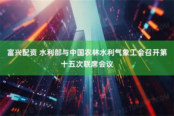 富兴配资 水利部与中国农林水利气象工会召开第十五次联席会议