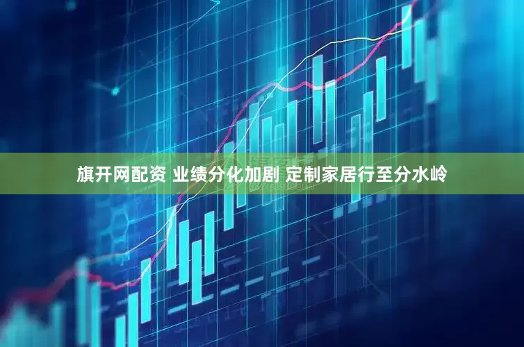 旗开网配资 业绩分化加剧 定制家居行至分水岭