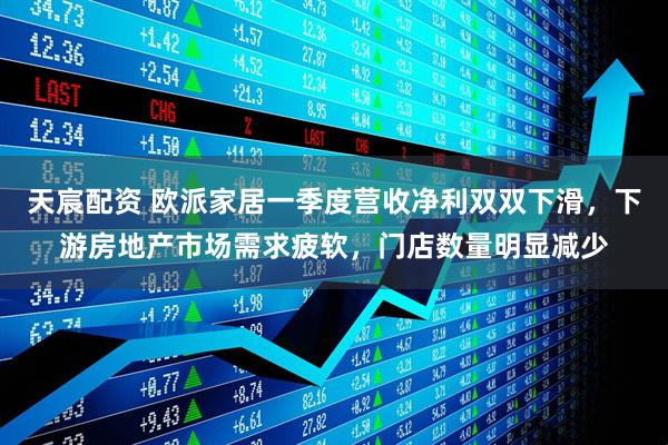 天宸配资 欧派家居一季度营收净利双双下滑，下游房地产市场需求疲软，门店数量明显减少