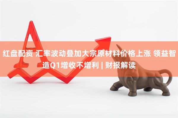 红盘配资 汇率波动叠加大宗原材料价格上涨 领益智造Q1增收不增利 | 财报解读